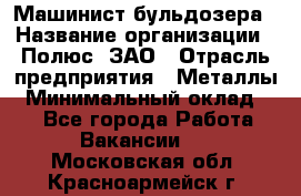 Машинист бульдозера › Название организации ­ Полюс, ЗАО › Отрасль предприятия ­ Металлы › Минимальный оклад ­ 1 - Все города Работа » Вакансии   . Московская обл.,Красноармейск г.